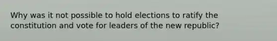 Why was it not possible to hold elections to ratify the constitution and vote for leaders of the new republic?