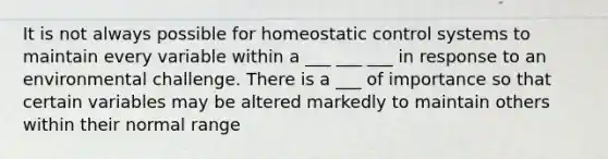 It is not always possible for homeostatic control systems to maintain every variable within a ___ ___ ___ in response to an environmental challenge. There is a ___ of importance so that certain variables may be altered markedly to maintain others within their normal range