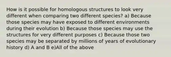 How is it possible for homologous structures to look very different when comparing two different species? a) Because those species may have exposed to different environments during their evolution b) Because those species may use the structures for very different purposes c) Because those two species may be separated by millions of years of evolutionary history d) A and B e)All of the above