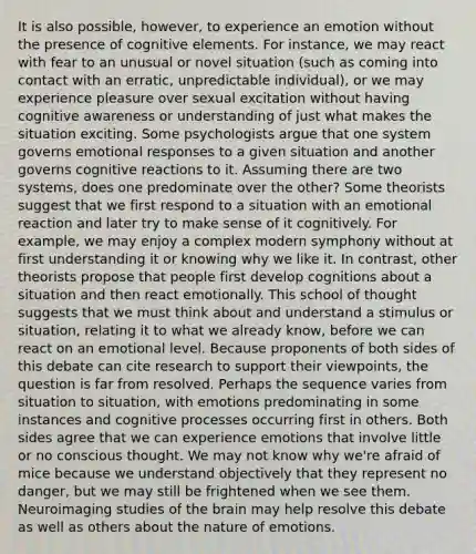 It is also possible, however, to experience an emotion without the presence of cognitive elements. For instance, we may react with fear to an unusual or novel situation (such as coming into contact with an erratic, unpredictable individual), or we may experience pleasure over sexual excitation without having cognitive awareness or understanding of just what makes the situation exciting. Some psychologists argue that one system governs emotional responses to a given situation and another governs cognitive reactions to it. Assuming there are two systems, does one predominate over the other? Some theorists suggest that we first respond to a situation with an emotional reaction and later try to make sense of it cognitively. For example, we may enjoy a complex modern symphony without at first understanding it or knowing why we like it. In contrast, other theorists propose that people first develop cognitions about a situation and then react emotionally. This school of thought suggests that we must think about and understand a stimulus or situation, relating it to what we already know, before we can react on an emotional level. Because proponents of both sides of this debate can cite research to support their viewpoints, the question is far from resolved. Perhaps the sequence varies from situation to situation, with emotions predominating in some instances and cognitive processes occurring first in others. Both sides agree that we can experience emotions that involve little or no conscious thought. We may not know why we're afraid of mice because we understand objectively that they represent no danger, but we may still be frightened when we see them. Neuroimaging studies of the brain may help resolve this debate as well as others about the nature of emotions.