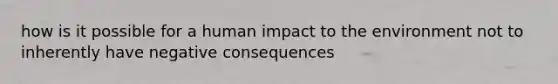 how is it possible for a human impact to the environment not to inherently have negative consequences