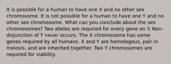 It is possible for a human to have one X and no other sex chromosome. It is not possible for a human to have one Y and no other sex chromosome. What can you conclude about the sex chromosomes? Two alleles are required for every gene on Y. Non-disjunction of Y never occurs. The X chromosome has some genes required by all humans. X and Y are homologous, pair in meiosis, and are inherited together. Two Y chromosomes are required for viability.