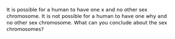 It is possible for a human to have one x and no other sex chromosome. It is not possible for a human to have one why and no other sex chromosome. What can you conclude about the sex chromosomes?