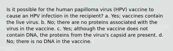 Is it possible for the human papilloma virus (HPV) vaccine to cause an HPV infection in the recipient? a. Yes; vaccines contain the live virus. b. No; there are no proteins associated with the virus in the vaccine. c. Yes; although the vaccine does not contain DNA, the proteins from the virus's capsid are present. d. No; there is no DNA in the vaccine.