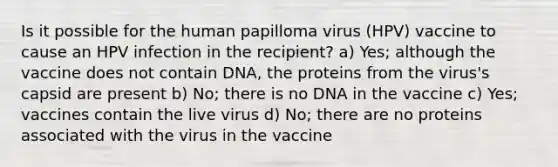 Is it possible for the human papilloma virus (HPV) vaccine to cause an HPV infection in the recipient? a) Yes; although the vaccine does not contain DNA, the proteins from the virus's capsid are present b) No; there is no DNA in the vaccine c) Yes; vaccines contain the live virus d) No; there are no proteins associated with the virus in the vaccine