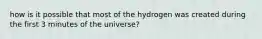 how is it possible that most of the hydrogen was created during the first 3 minutes of the universe?