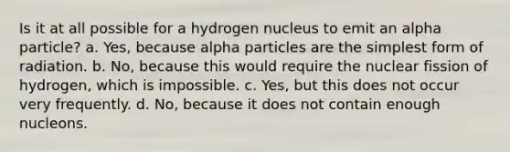 Is it at all possible for a hydrogen nucleus to emit an alpha particle? a. Yes, because alpha particles are the <a href='https://www.questionai.com/knowledge/k4YvlyBkAW-simplest-form' class='anchor-knowledge'>simplest form</a> of radiation. b. No, because this would require the nuclear fission of hydrogen, which is impossible. c. Yes, but this does not occur very frequently. d. No, because it does not contain enough nucleons.