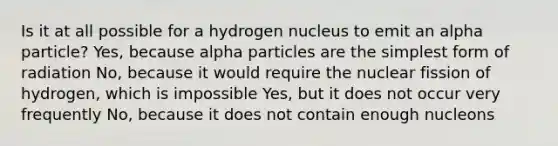 Is it at all possible for a hydrogen nucleus to emit an alpha particle? Yes, because alpha particles are the simplest form of radiation No, because it would require the nuclear fission of hydrogen, which is impossible Yes, but it does not occur very frequently No, because it does not contain enough nucleons