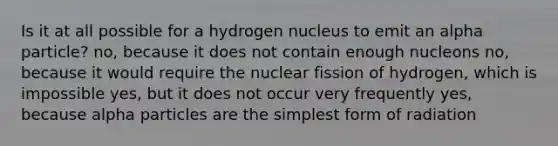 Is it at all possible for a hydrogen nucleus to emit an alpha particle? no, because it does not contain enough nucleons no, because it would require the nuclear fission of hydrogen, which is impossible yes, but it does not occur very frequently yes, because alpha particles are the simplest form of radiation