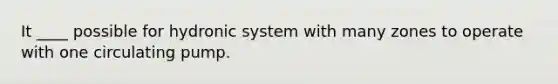 It ____ possible for hydronic system with many zones to operate with one circulating pump.