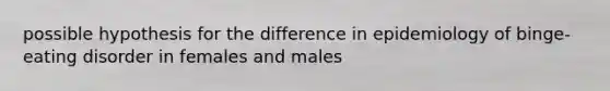 possible hypothesis for the difference in epidemiology of binge-eating disorder in females and males