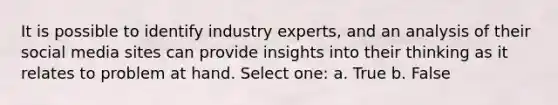 It is possible to identify industry experts, and an analysis of their social media sites can provide insights into their thinking as it relates to problem at hand. Select one: a. True b. False