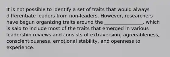 It is not possible to identify a set of traits that would always differentiate leaders from non-leaders. However, researchers have begun organizing traits around the ________________, which is said to include most of the traits that emerged in various leadership reviews and consists of extraversion, agreeableness, conscientiousness, emotional stability, and openness to experience.