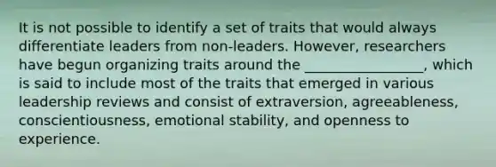 It is not possible to identify a set of traits that would always differentiate leaders from​ non-leaders. However, researchers have begun organizing traits around the​ _________________, which is said to include most of the traits that emerged in various leadership reviews and consist of​ extraversion, agreeableness,​ conscientiousness, emotional​ stability, and openness to experience.