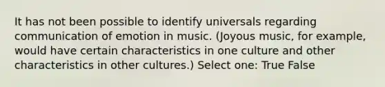 It has not been possible to identify universals regarding communication of emotion in music. (Joyous music, for example, would have certain characteristics in one culture and other characteristics in other cultures.) Select one: True False