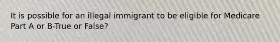 It is possible for an illegal immigrant to be eligible for Medicare Part A or B-True or False?