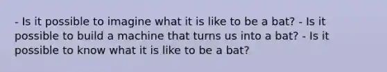 - Is it possible to imagine what it is like to be a bat? - Is it possible to build a machine that turns us into a bat? - Is it possible to know what it is like to be a bat?