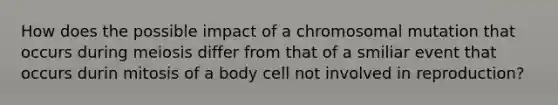 How does the possible impact of a chromosomal mutation that occurs during meiosis differ from that of a smiliar event that occurs durin mitosis of a body cell not involved in reproduction?