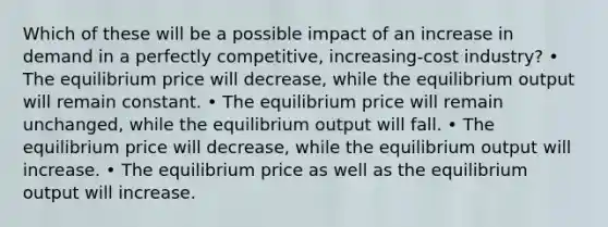 Which of these will be a possible impact of an increase in demand in a perfectly competitive, increasing-cost industry? • The equilibrium price will decrease, while the equilibrium output will remain constant. • The equilibrium price will remain unchanged, while the equilibrium output will fall. • The equilibrium price will decrease, while the equilibrium output will increase. • The equilibrium price as well as the equilibrium output will increase.