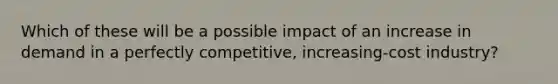 Which of these will be a possible impact of an increase in demand in a perfectly competitive, increasing-cost industry?