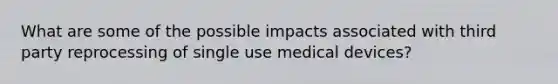 What are some of the possible impacts associated with third party reprocessing of single use medical devices?