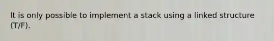 It is only possible to implement a stack using a linked structure (T/F).