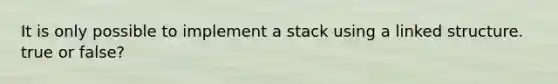 It is only possible to implement a stack using a linked structure. true or false?