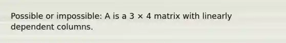 Possible or impossible: A is a 3 × 4 matrix with linearly dependent columns.