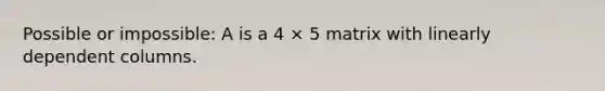 Possible or impossible: A is a 4 × 5 matrix with linearly dependent columns.