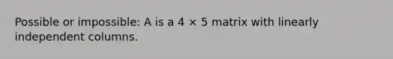 Possible or impossible: A is a 4 × 5 matrix with linearly independent columns.