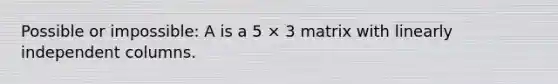 Possible or impossible: A is a 5 × 3 matrix with linearly independent columns.