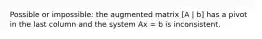 Possible or impossible: the augmented matrix [A | b] has a pivot in the last column and the system Ax = b is inconsistent.