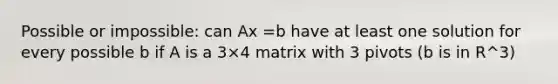 Possible or impossible: can Ax =b have at least one solution for every possible b if A is a 3×4 matrix with 3 pivots (b is in R^3)