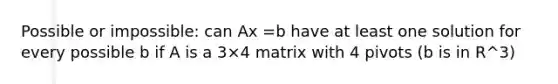 Possible or impossible: can Ax =b have at least one solution for every possible b if A is a 3×4 matrix with 4 pivots (b is in R^3)