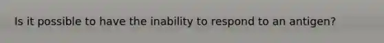 Is it possible to have the inability to respond to an antigen?