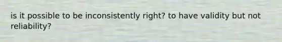 is it possible to be inconsistently right? to have validity but not reliability?