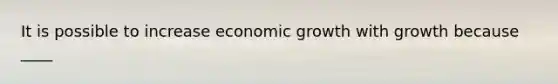 It is possible to increase economic growth with growth because ____