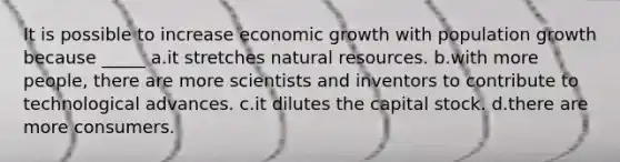 It is possible to increase economic growth with population growth because _____ a.it stretches natural resources. b.with more people, there are more scientists and inventors to contribute to technological advances. c.it dilutes the capital stock. d.there are more consumers.