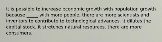 It is possible to increase economic growth with population growth because _____ with more people, there are more scientists and inventors to contribute to technological advances. it dilutes the capital stock. it stretches <a href='https://www.questionai.com/knowledge/k6l1d2KrZr-natural-resources' class='anchor-knowledge'>natural resources</a>. there are more consumers.