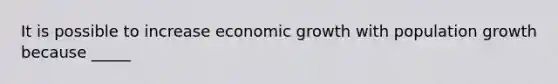 It is possible to increase economic growth with population growth because _____