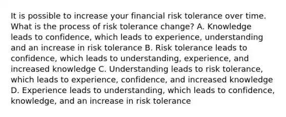 It is possible to increase your financial risk tolerance over time. What is the process of risk tolerance change? A. Knowledge leads to confidence, which leads to experience, understanding and an increase in risk tolerance B. Risk tolerance leads to confidence, which leads to understanding, experience, and increased knowledge C. Understanding leads to risk tolerance, which leads to experience, confidence, and increased knowledge D. Experience leads to understanding, which leads to confidence, knowledge, and an increase in risk tolerance