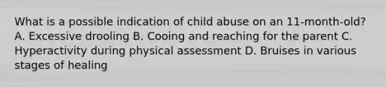 What is a possible indication of child abuse on an 11-month-old? A. Excessive drooling B. Cooing and reaching for the parent C. Hyperactivity during physical assessment D. Bruises in various stages of healing