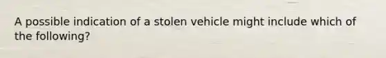 A possible indication of a stolen vehicle might include which of the following?