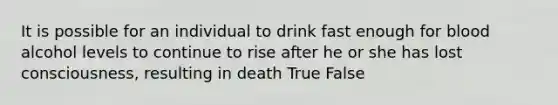 It is possible for an individual to drink fast enough for blood alcohol levels to continue to rise after he or she has lost consciousness, resulting in death True False