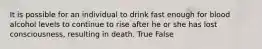 It is possible for an individual to drink fast enough for blood alcohol levels to continue to rise after he or she has lost consciousness, resulting in death. True False