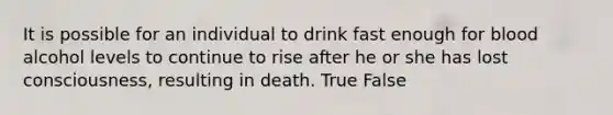 It is possible for an individual to drink fast enough for blood alcohol levels to continue to rise after he or she has lost consciousness, resulting in death. True False