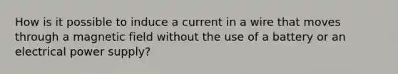 How is it possible to induce a current in a wire that moves through a magnetic field without the use of a battery or an electrical power supply?