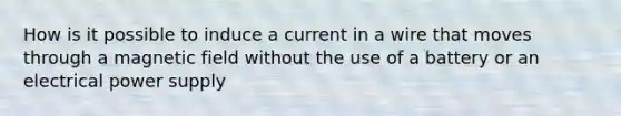 How is it possible to induce a current in a wire that moves through a magnetic field without the use of a battery or an electrical power supply