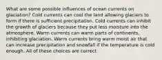 What are some possible influences of ocean currents on glaciation? Cold currents can cool the land allowing glaciers to form if there is sufficient precipitation. Cold currents can inhibit the growth of glaciers because they put less moisture into the atmosphere. Warm currents can warm parts of continents, inhibiting glaciation. Warm currents bring warm moist air that can increase precipitation and snowfall if the temperature is cold enough. All of these choices are correct.