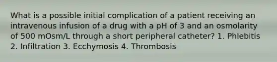 What is a possible initial complication of a patient receiving an intravenous infusion of a drug with a pH of 3 and an osmolarity of 500 mOsm/L through a short peripheral catheter? 1. Phlebitis 2. Infiltration 3. Ecchymosis 4. Thrombosis